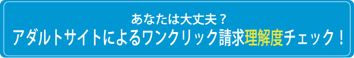 あなたは大丈夫？アダルトサイトによるワンクリック請求理解度チェック！