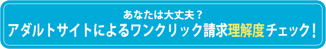 あなたは大丈夫？ アダルトサイトによるワンクリック請求理解度チェック！