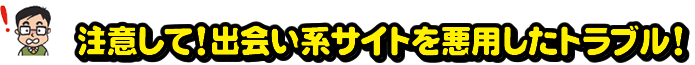 注意して！出会い系サイトを悪用したトラブル！